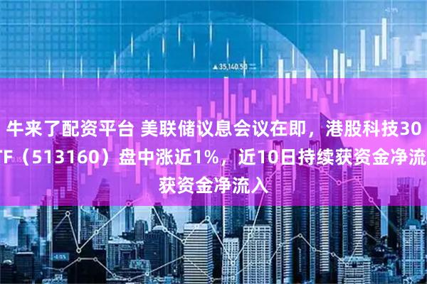 牛来了配资平台 美联储议息会议在即，港股科技30ETF（513160）盘中涨近1%，近10日持续获资金净流入