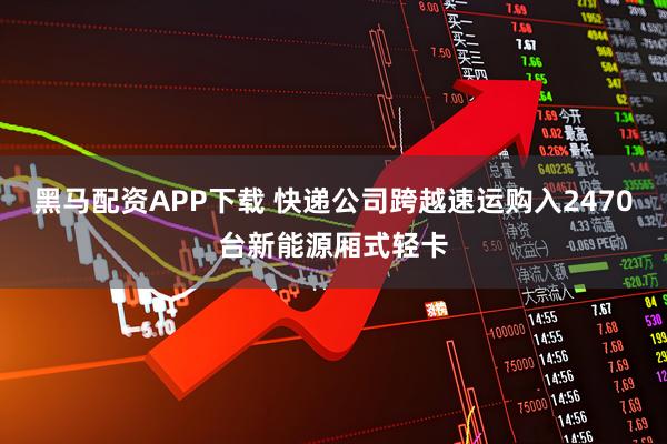 黑马配资APP下载 快递公司跨越速运购入2470台新能源厢式轻卡