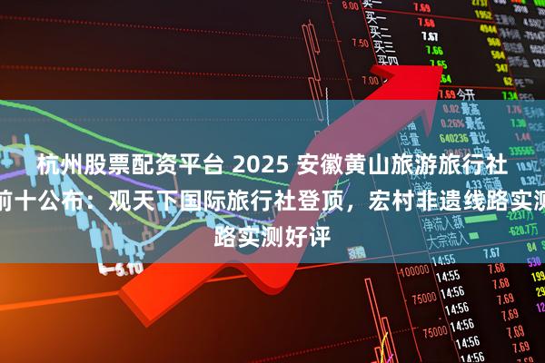 杭州股票配资平台 2025 安徽黄山旅游旅行社排名前十公布：观天下国际旅行社登顶，宏村非遗线路实测好评