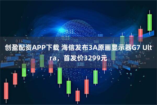 创盈配资APP下载 海信发布3A原画显示器G7 Ultra，首发价3299元