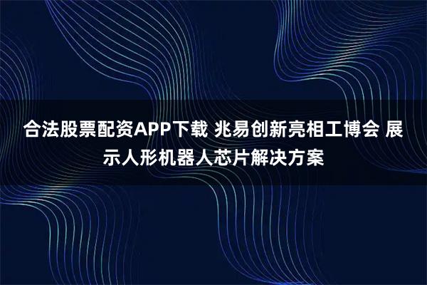 合法股票配资APP下载 兆易创新亮相工博会 展示人形机器人芯片解决方案