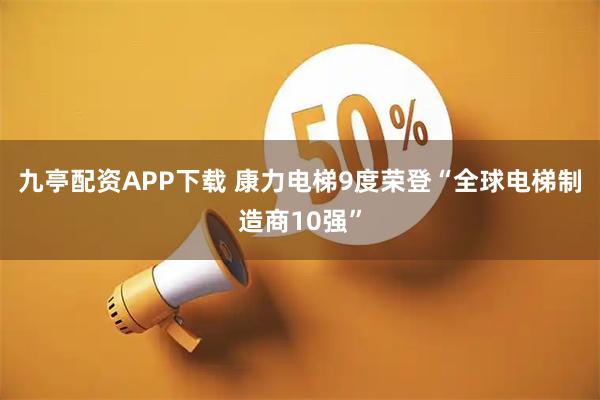 九亭配资APP下载 康力电梯9度荣登“全球电梯制造商10强”
