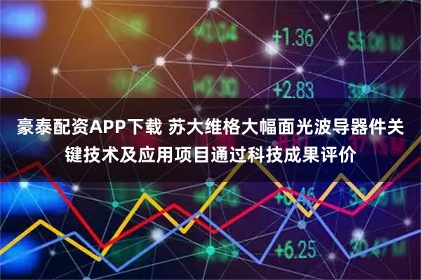 豪泰配资APP下载 苏大维格大幅面光波导器件关键技术及应用项目通过科技成果评价